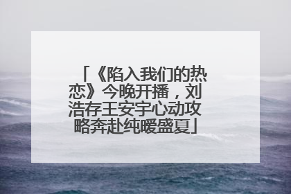 《陷入我们的热恋》今晚开播，刘浩存王安宇心动攻略奔赴纯暧盛夏