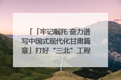 「牢记嘱托 奋力谱写中国式现代化甘肃篇章」打好“三北”工程攻坚战 筑牢国家西部生态安全屏障