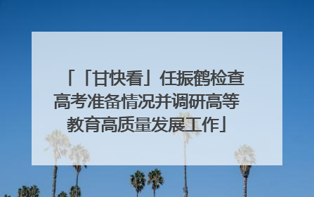 「甘快看」任振鹤检查高考准备情况并调研高等教育高质量发展工作