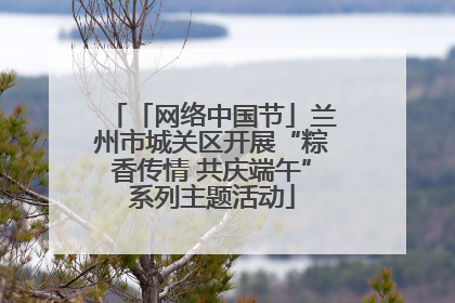 「网络中国节」兰州市城关区开展“粽香传情 共庆端午”系列主题活动