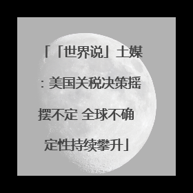 「世界说」土媒：美国关税决策摇摆不定 全球不确定性持续攀升