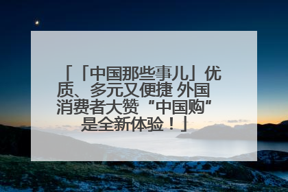 「中国那些事儿」优质、多元又便捷 外国消费者大赞“中国购”是全新体验！