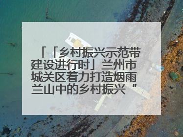 「乡村振兴示范带建设进行时」兰州市城关区着力打造烟雨兰山中的乡村振兴“样板间”