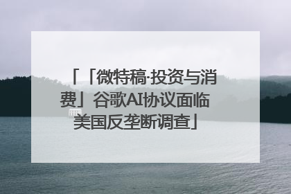 「微特稿·投资与消费」谷歌AI协议面临美国反垄断调查