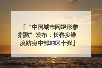 “中国城市网络形象指数”发布：长春多维度跻身中部地区十强