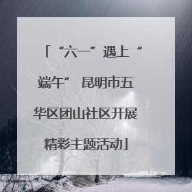 “六一”遇上“端午” 昆明市五华区团山社区开展精彩主题活动