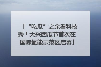 “吃瓜”之余看科技秀！大兴西瓜节首次在国际氢能示范区启幕
