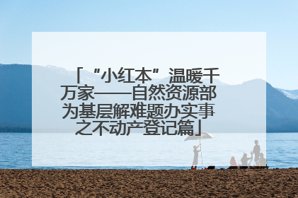 “小红本”温暖千万家——自然资源部为基层解难题办实事之不动产登记篇