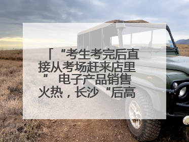 “考生考完后直接从考场赶来店里” 电子产品销售火热，长沙“后高考经济”升温