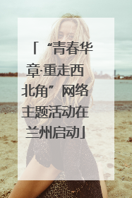“青春华章·重走西北角”网络主题活动在兰州启动