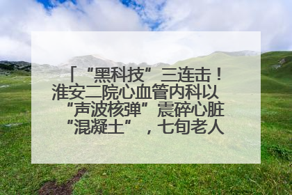 “黑科技”三连击！淮安二院心血管内科以“声波核弹”震碎心脏“混凝土”，七旬老人重获“心”生