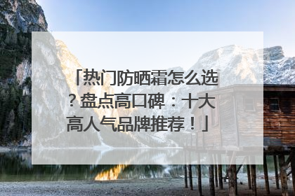 热门防晒霜怎么选？盘点高口碑：十大高人气品牌推荐！