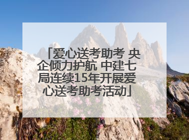 爱心送考助考 央企倾力护航 中建七局连续15年开展爱心送考助考活动