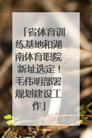 省体育训练基地和湖南体育职院新址选定！毛伟明部署规划建设工作