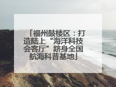 福州鼓楼区：打造陆上“海洋科技会客厅”跻身全国航海科普基地