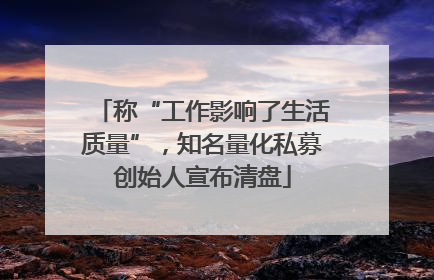 称“工作影响了生活质量”，知名量化私募创始人宣布清盘
