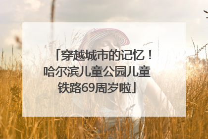 穿越城市的记忆！哈尔滨儿童公园儿童铁路69周岁啦