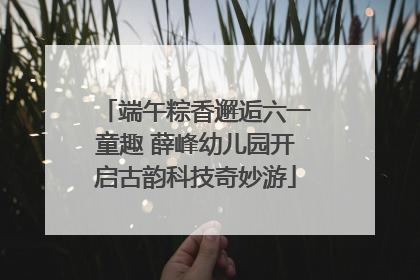 端午粽香邂逅六一童趣 薛峰幼儿园开启古韵科技奇妙游