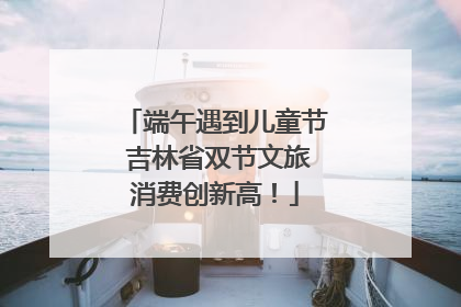 端午遇到儿童节 吉林省双节文旅消费创新高！