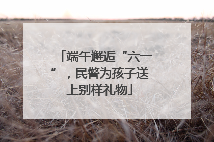 端午邂逅“六一”，民警为孩子送上别样礼物
