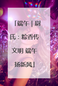 端午｜尉氏：粽香传文明 端午扬新风