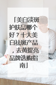 美白淡斑护肤品哪个好？十大美白祛斑产品，去黄提亮品牌选购指南