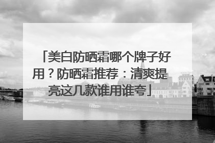 美白防晒霜哪个牌子好用？防晒霜推荐：清爽提亮这几款谁用谁夸