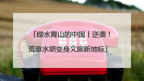 绿水青山的中国丨逆袭！荒草水塘变身文旅新地标