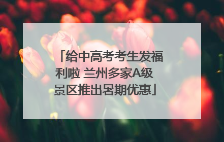 给中高考考生发福利啦 兰州多家A级景区推出暑期优惠