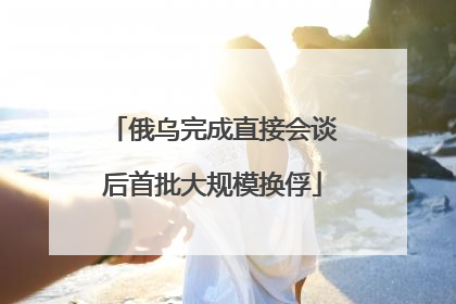 俄乌完成直接会谈后首批大规模换俘