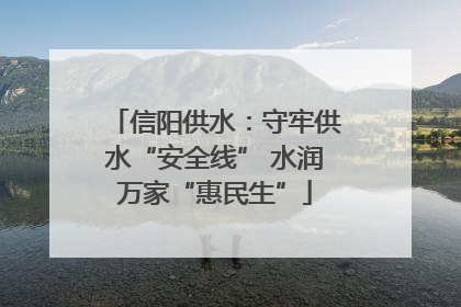 信阳供水：守牢供水“安全线” 水润万家“惠民生”