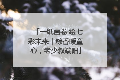 一纸画卷·绘七彩未来｜粽香暖童心，老少叙端阳