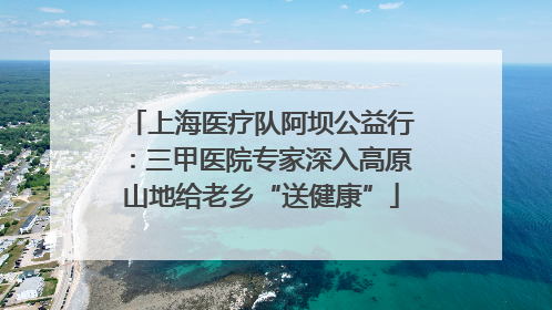 上海医疗队阿坝公益行：三甲医院专家深入高原山地给老乡“送健康”