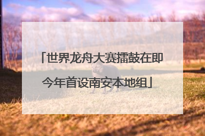 世界龙舟大赛擂鼓在即 今年首设南安本地组
