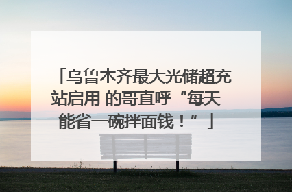 乌鲁木齐最大光储超充站启用 的哥直呼“每天能省一碗拌面钱！”