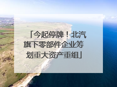 今起停牌！北汽旗下零部件企业筹划重大资产重组