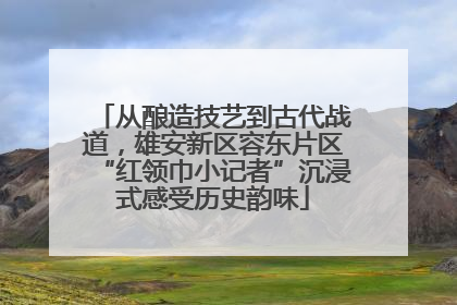 从酿造技艺到古代战道，雄安新区容东片区“红领巾小记者”沉浸式感受历史韵味