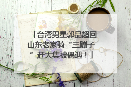 台湾男星郭品超回山东老家骑“三蹦子”赶大集被偶遇！