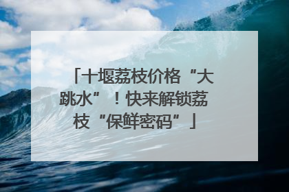 十堰荔枝价格“大跳水”！快来解锁荔枝“保鲜密码”