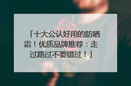 十大公认好用的防晒霜！优质品牌推荐：走过路过不要错过！