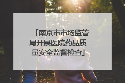 南京市市场监管局开展医院药品质量安全监督检查