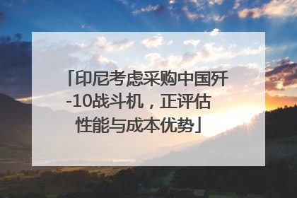 印尼考虑采购中国歼-10战斗机，正评估性能与成本优势