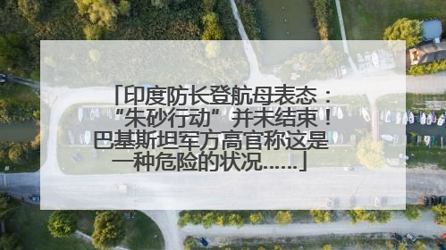 印度防长登航母表态：“朱砂行动”并未结束！巴基斯坦军方高官称这是一种危险的状况……