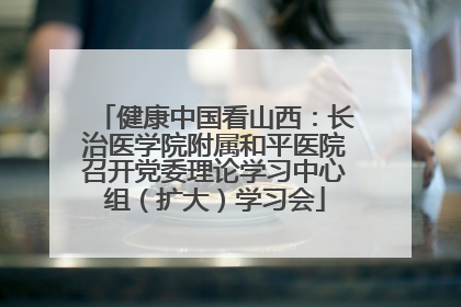 健康中国看山西：长治医学院附属和平医院召开党委理论学习中心组（扩大）学习会