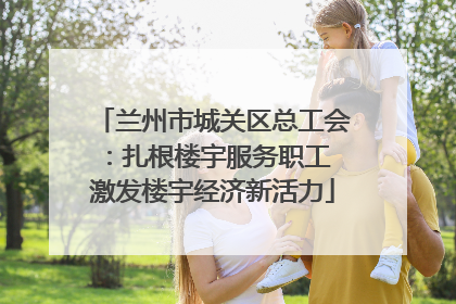 兰州市城关区总工会：扎根楼宇服务职工 激发楼宇经济新活力