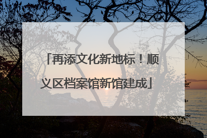 再添文化新地标！顺义区档案馆新馆建成