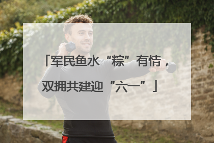 军民鱼水“粽”有情，双拥共建迎“六一”