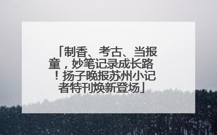 制香、考古、当报童，妙笔记录成长路！扬子晚报苏州小记者特刊焕新登场