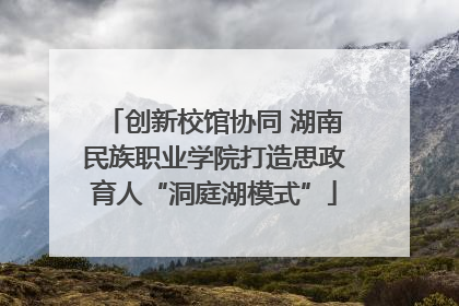 创新校馆协同 湖南民族职业学院打造思政育人“洞庭湖模式”