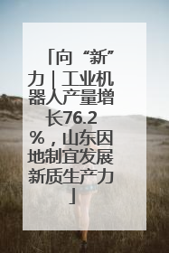 向“新”力｜工业机器人产量增长76.2%，山东因地制宜发展新质生产力